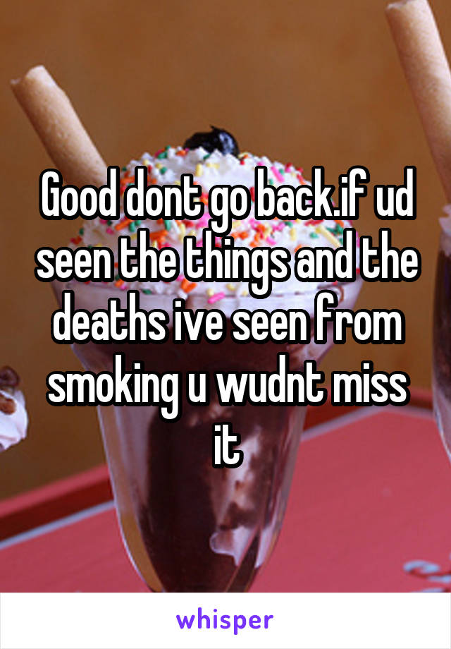 Good dont go back.if ud seen the things and the deaths ive seen from smoking u wudnt miss it