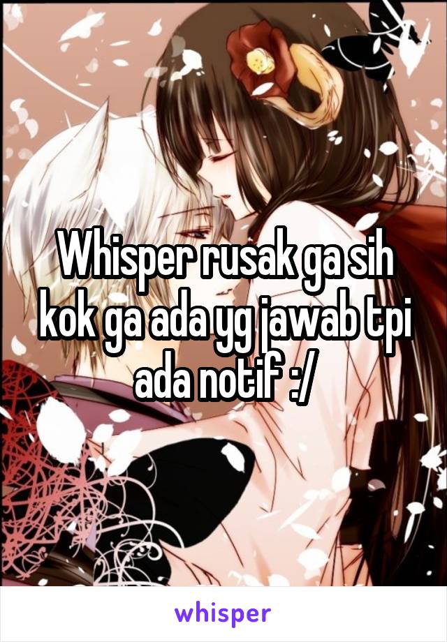 Whisper rusak ga sih kok ga ada yg jawab tpi ada notif :/