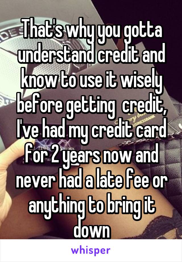 That's why you gotta understand credit and know to use it wisely before getting  credit, I've had my credit card for 2 years now and never had a late fee or anything to bring it down