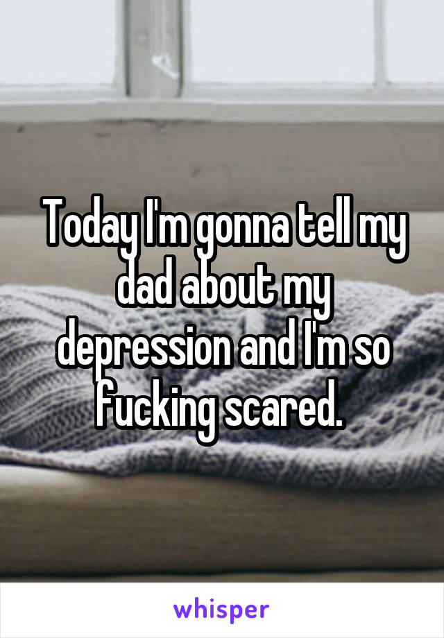 Today I'm gonna tell my dad about my depression and I'm so fucking scared. 