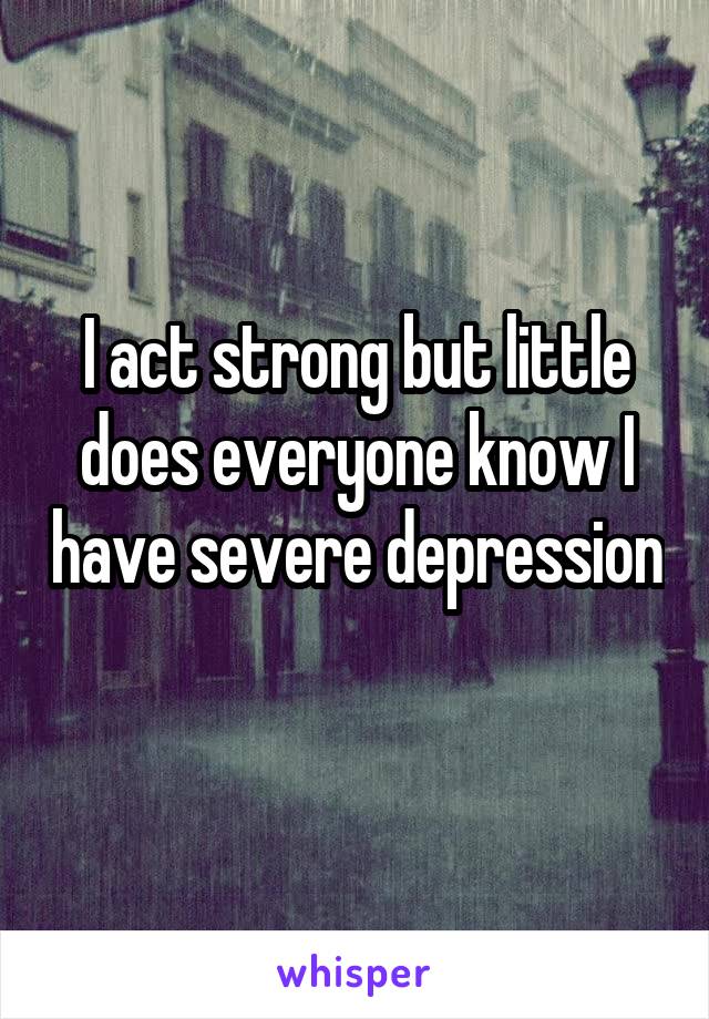 I act strong but little does everyone know I have severe depression 