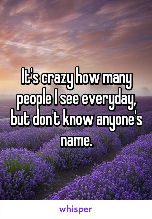 It's crazy how many people I see everyday, but don't know anyone's name.