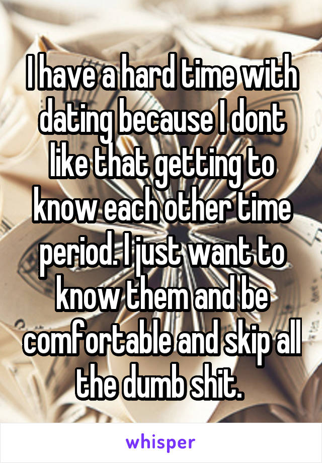 I have a hard time with dating because I dont like that getting to know each other time period. I just want to know them and be comfortable and skip all the dumb shit. 