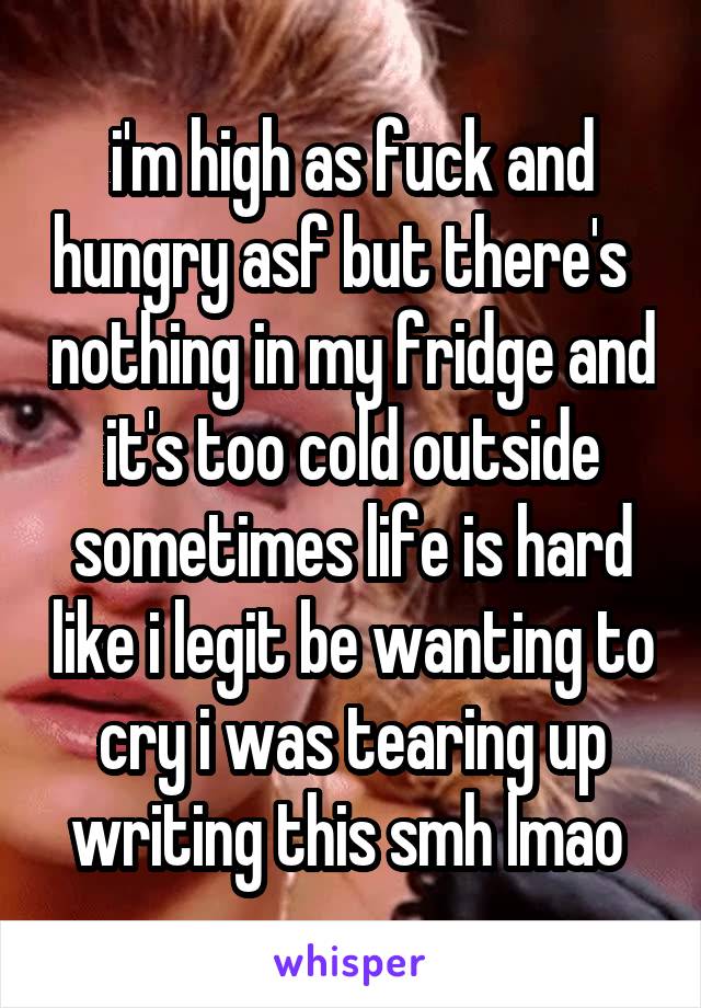 i'm high as fuck and hungry asf but there's   nothing in my fridge and it's too cold outside sometimes life is hard like i legit be wanting to cry i was tearing up writing this smh lmao 