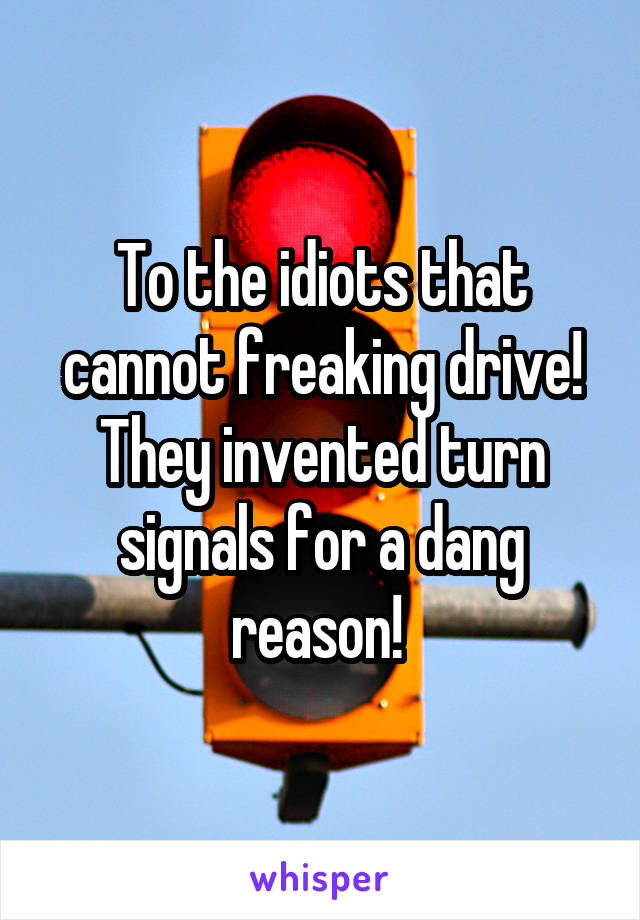 To the idiots that cannot freaking drive! They invented turn signals for a dang reason! 