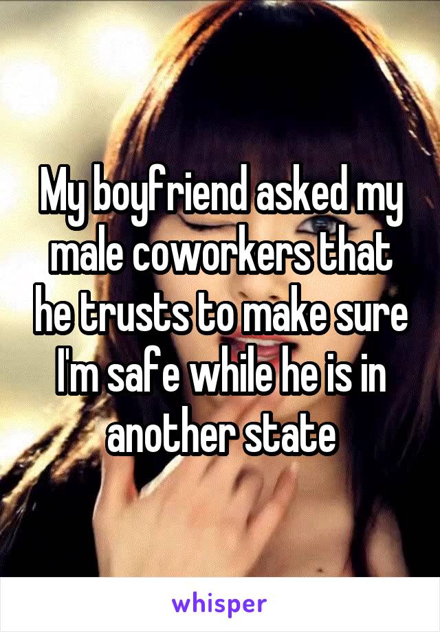 My boyfriend asked my male coworkers that he trusts to make sure I'm safe while he is in another state