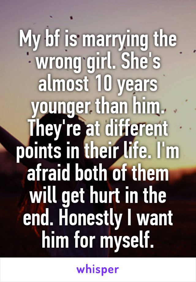 My bf is marrying the wrong girl. She's almost 10 years younger than him. They're at different points in their life. I'm afraid both of them will get hurt in the end. Honestly I want him for myself.