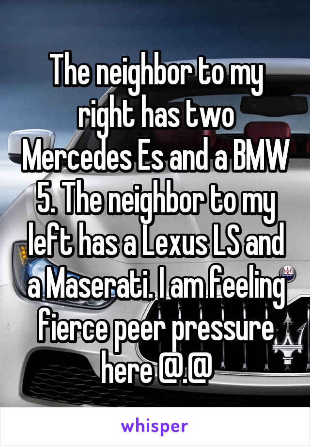 The neighbor to my right has two Mercedes Es and a BMW 5. The neighbor to my left has a Lexus LS and a Maserati. I am feeling fierce peer pressure here @.@