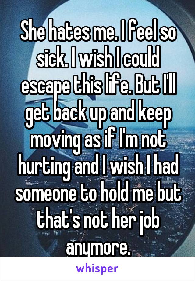 She hates me. I feel so sick. I wish I could escape this life. But I'll get back up and keep moving as if I'm not hurting and I wish I had someone to hold me but that's not her job anymore.