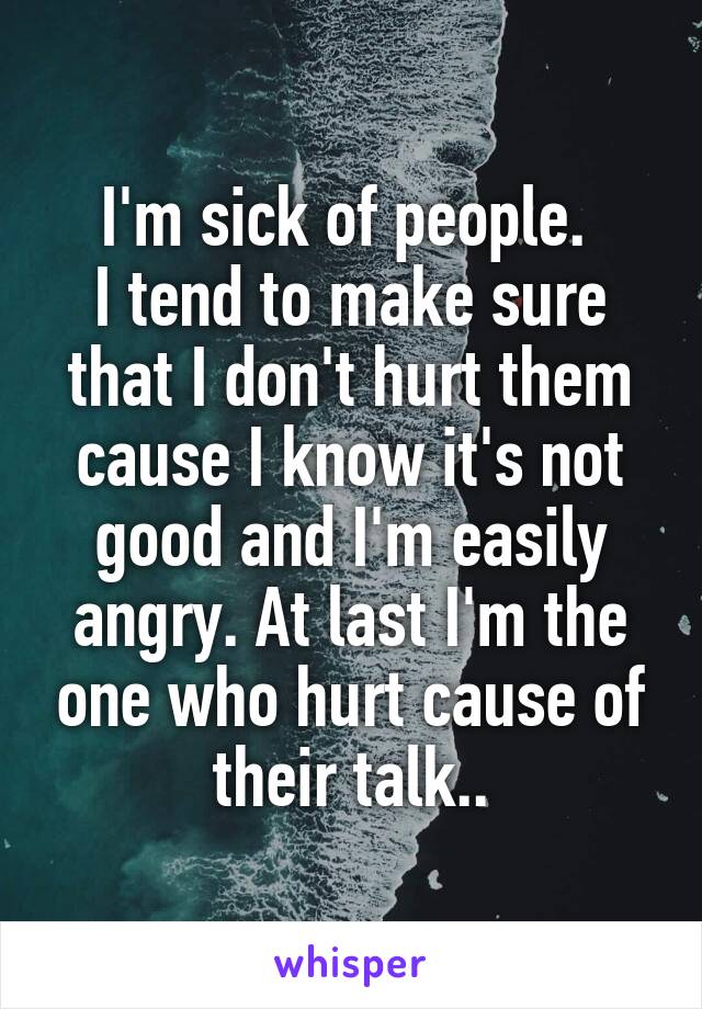 I'm sick of people. 
I tend to make sure that I don't hurt them cause I know it's not good and I'm easily angry. At last I'm the one who hurt cause of their talk..