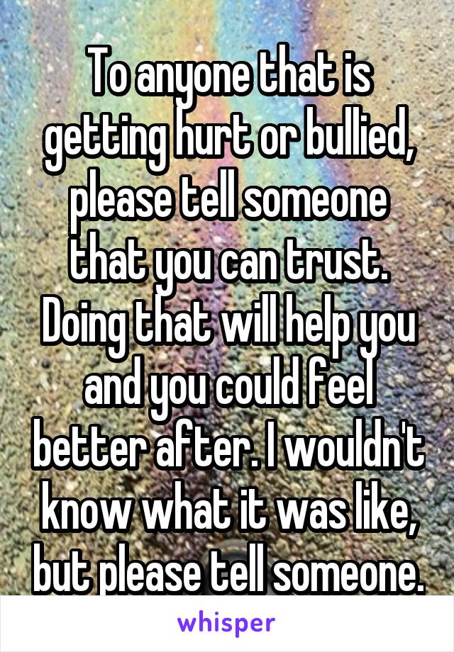 To anyone that is getting hurt or bullied, please tell someone that you can trust. Doing that will help you and you could feel better after. I wouldn't know what it was like, but please tell someone.