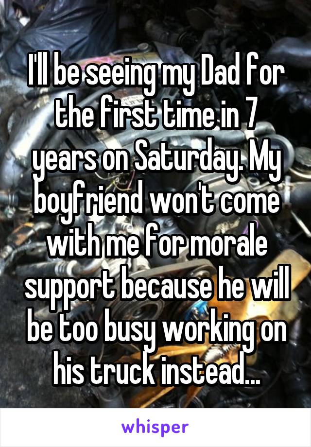 I'll be seeing my Dad for the first time in 7 years on Saturday. My boyfriend won't come with me for morale support because he will be too busy working on his truck instead...