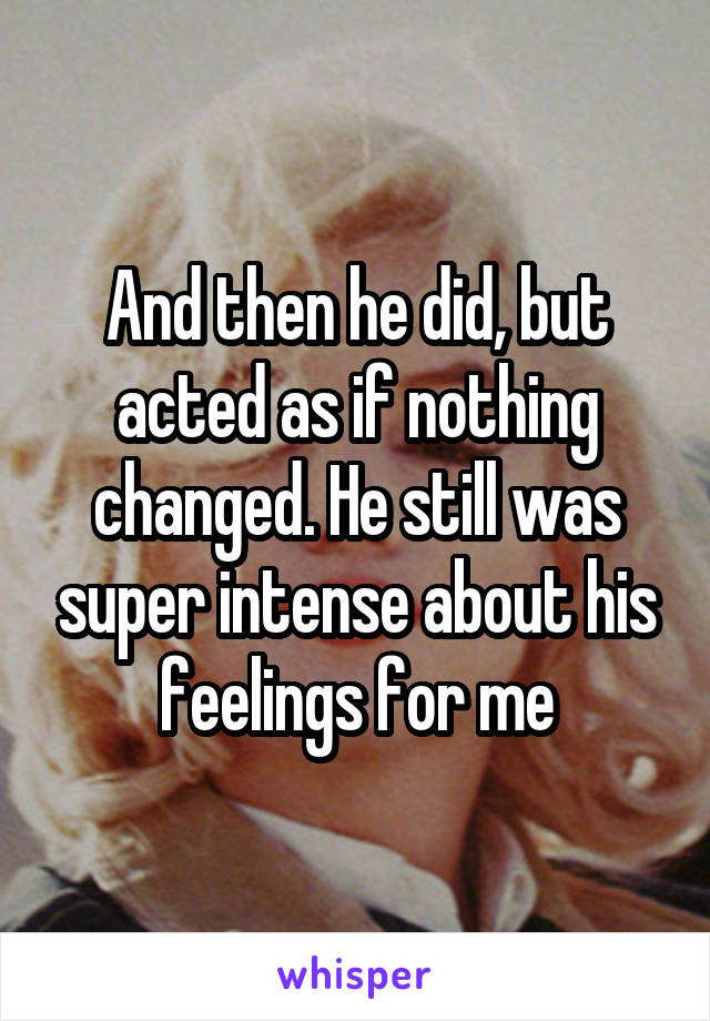 And then he did, but acted as if nothing changed. He still was super intense about his feelings for me