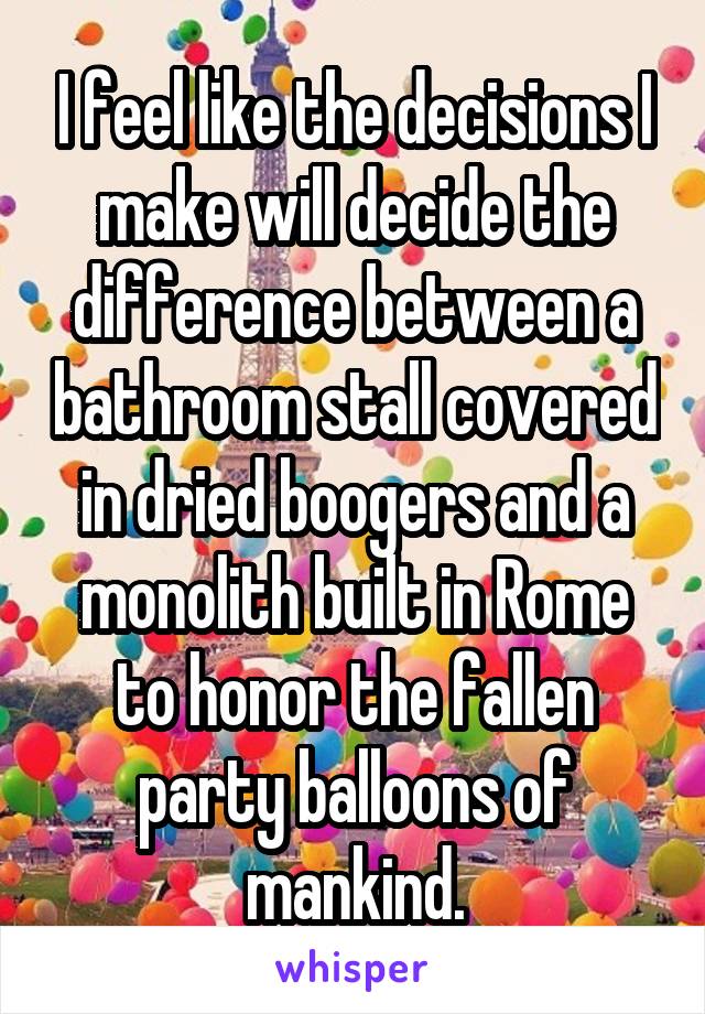 I feel like the decisions I make will decide the difference between a bathroom stall covered in dried boogers and a monolith built in Rome to honor the fallen party balloons of mankind.