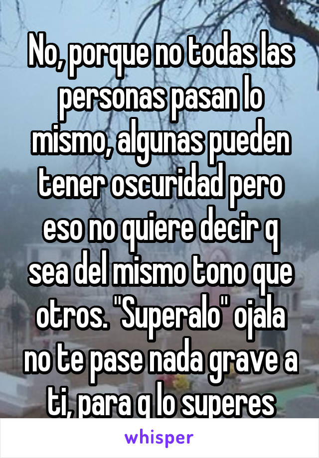 No, porque no todas las personas pasan lo mismo, algunas pueden tener oscuridad pero eso no quiere decir q sea del mismo tono que otros. "Superalo" ojala no te pase nada grave a ti, para q lo superes