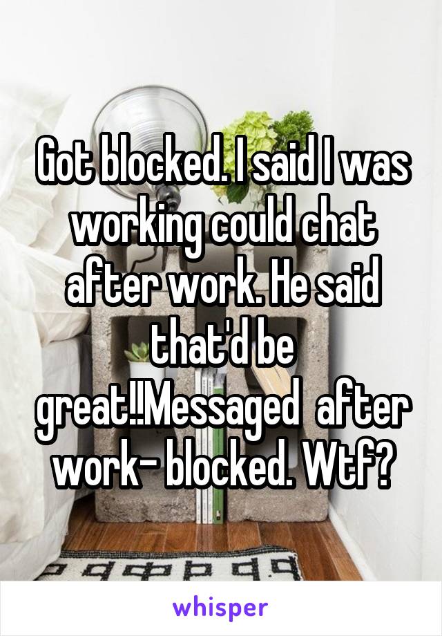 Got blocked. I said I was working could chat after work. He said that'd be great!!Messaged  after work- blocked. Wtf?