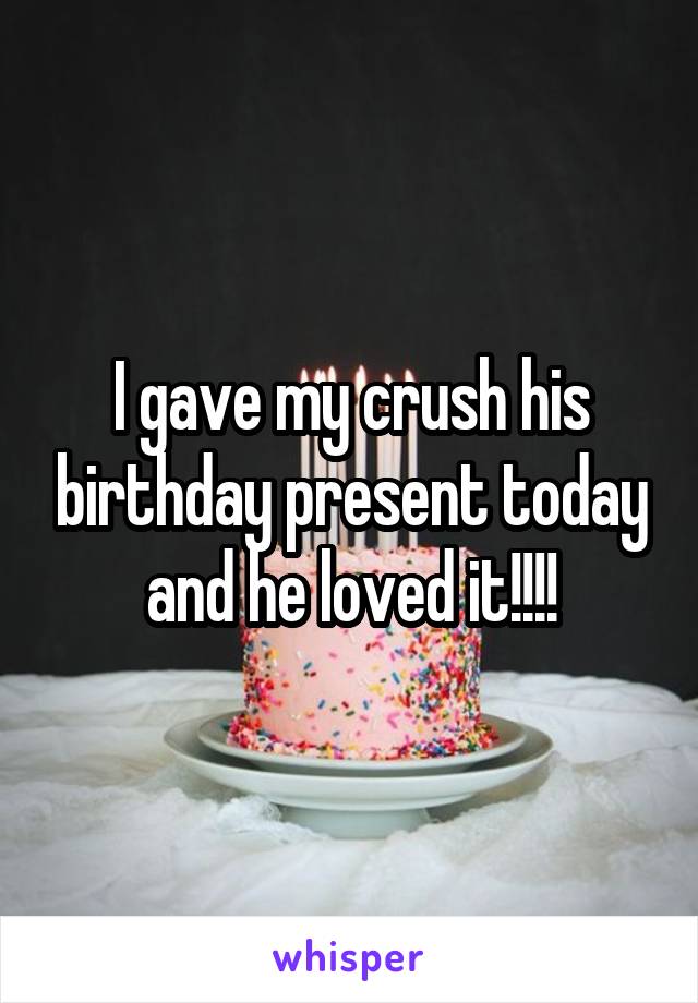 I gave my crush his birthday present today and he loved it!!!!