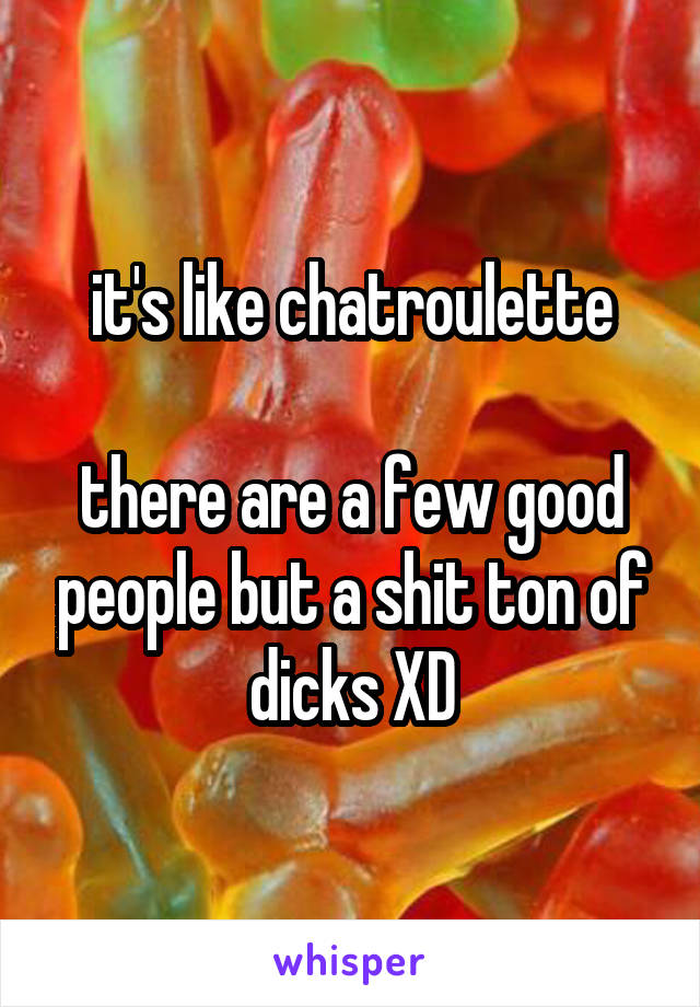 it's like chatroulette

there are a few good people but a shit ton of dicks XD