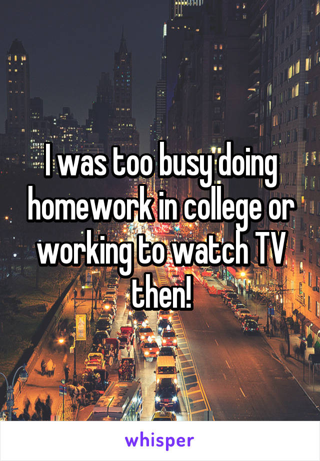 I was too busy doing homework in college or working to watch TV then!