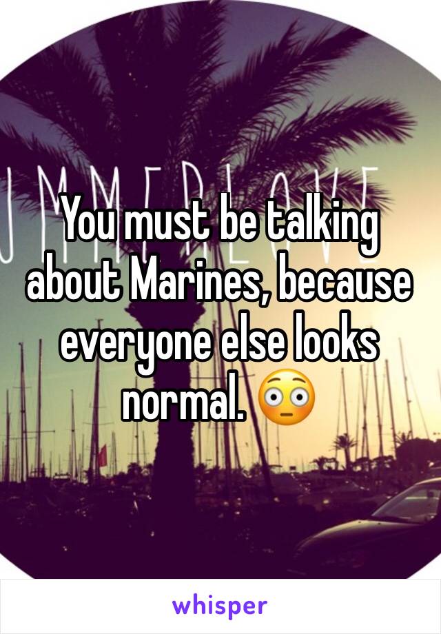 You must be talking about Marines, because everyone else looks normal. 😳