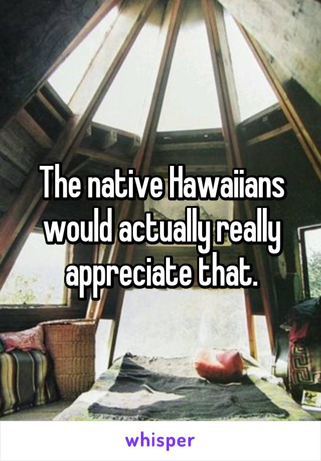 The native Hawaiians would actually really appreciate that.