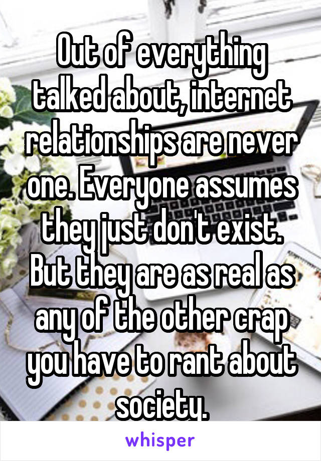 Out of everything talked about, internet relationships are never one. Everyone assumes they just don't exist. But they are as real as any of the other crap you have to rant about society.