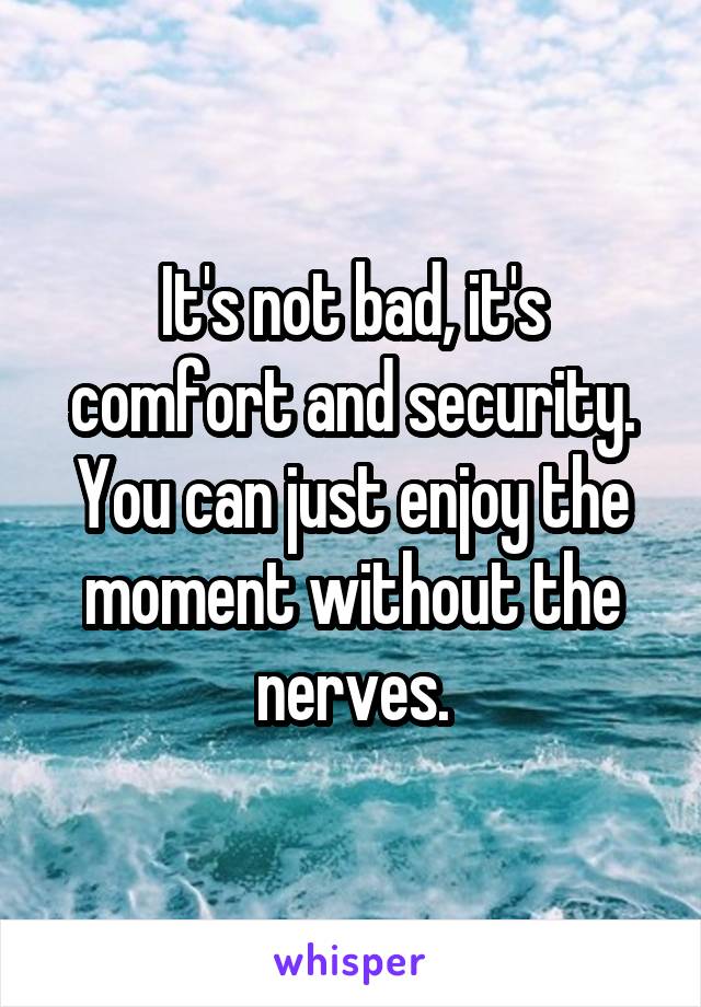 It's not bad, it's comfort and security. You can just enjoy the moment without the nerves.