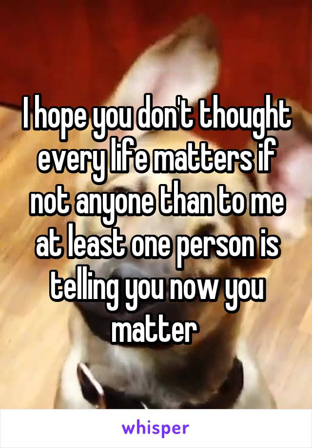 I hope you don't thought every life matters if not anyone than to me at least one person is telling you now you matter 