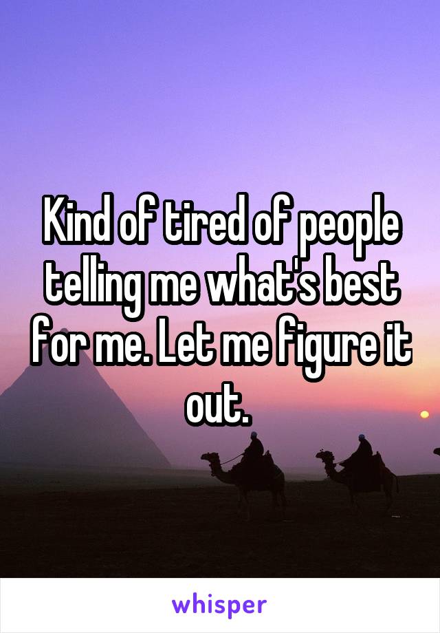 Kind of tired of people telling me what's best for me. Let me figure it out. 