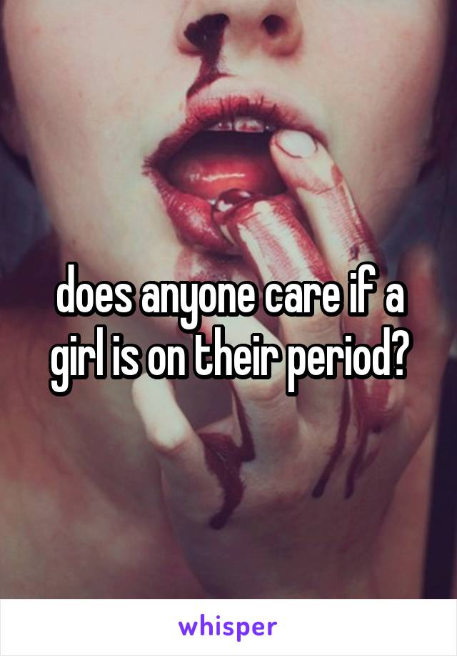 does anyone care if a girl is on their period?