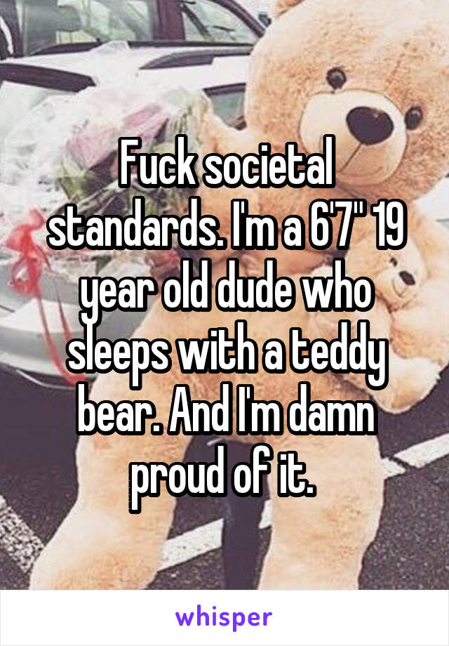 Fuck societal standards. I'm a 6'7" 19 year old dude who sleeps with a teddy bear. And I'm damn proud of it. 