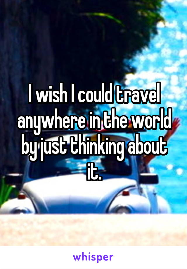 I wish I could travel anywhere in the world by just thinking about it.