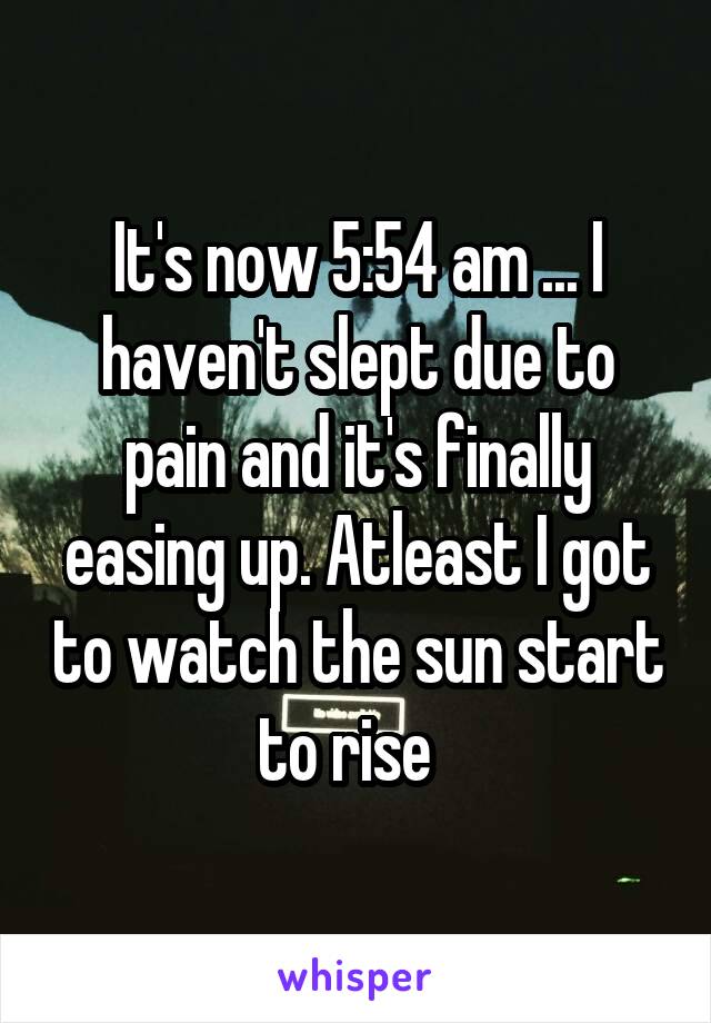 It's now 5:54 am ... I haven't slept due to pain and it's finally easing up. Atleast I got to watch the sun start to rise  