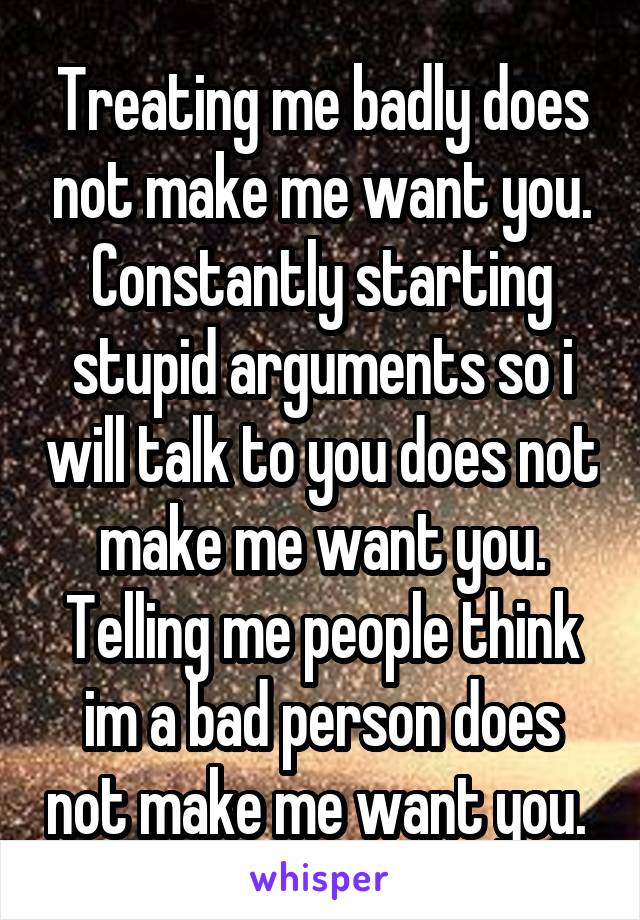 Treating me badly does not make me want you. Constantly starting stupid arguments so i will talk to you does not make me want you. Telling me people think im a bad person does not make me want you. 