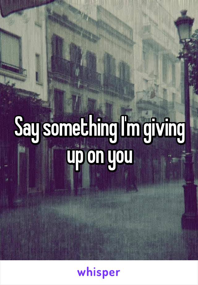 Say something I'm giving up on you