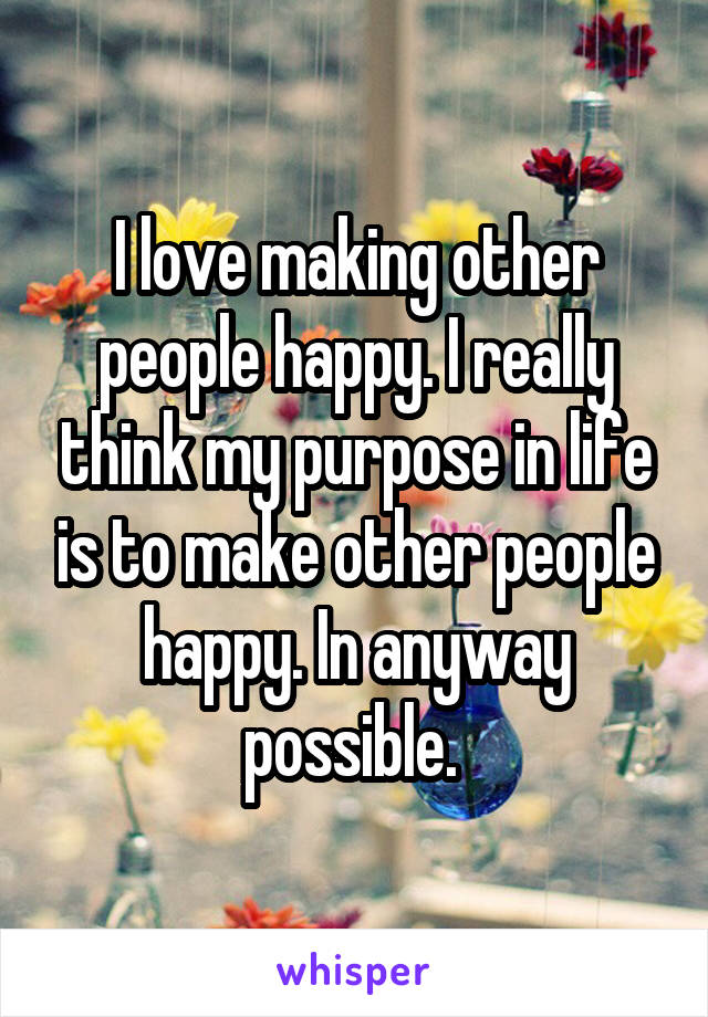 I love making other people happy. I really think my purpose in life is to make other people happy. In anyway possible. 