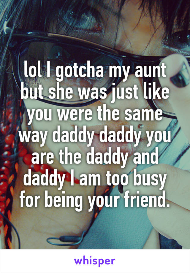 lol I gotcha my aunt but she was just like you were the same way daddy daddy you are the daddy and daddy I am too busy for being your friend.