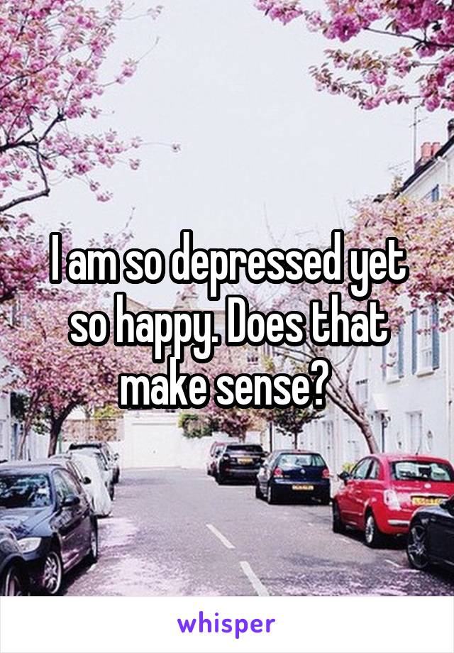 I am so depressed yet so happy. Does that make sense? 