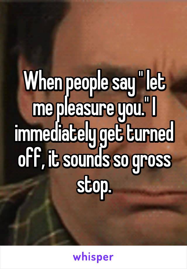 When people say " let me pleasure you." I immediately get turned off, it sounds so gross stop.