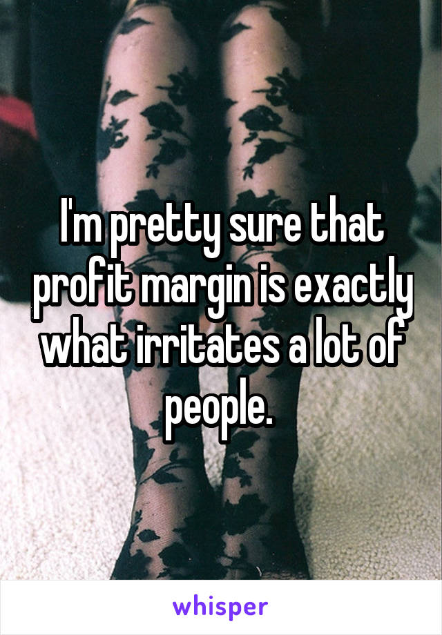 I'm pretty sure that profit margin is exactly what irritates a lot of people. 