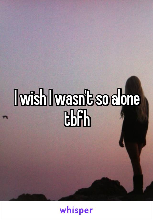 I wish I wasn't so alone tbfh