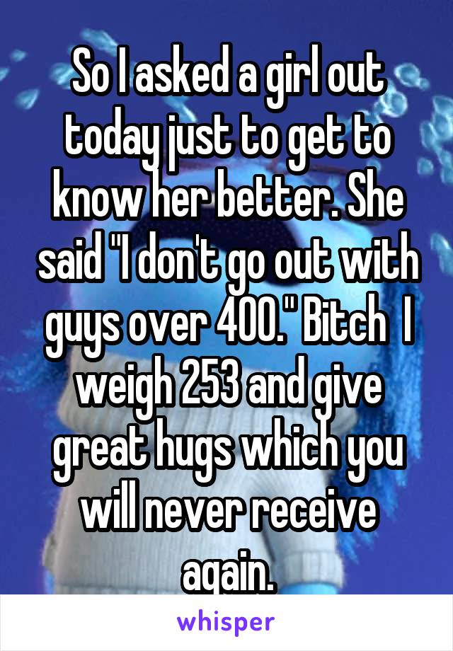 So I asked a girl out today just to get to know her better. She said "I don't go out with guys over 400." Bitch  I weigh 253 and give great hugs which you will never receive again.