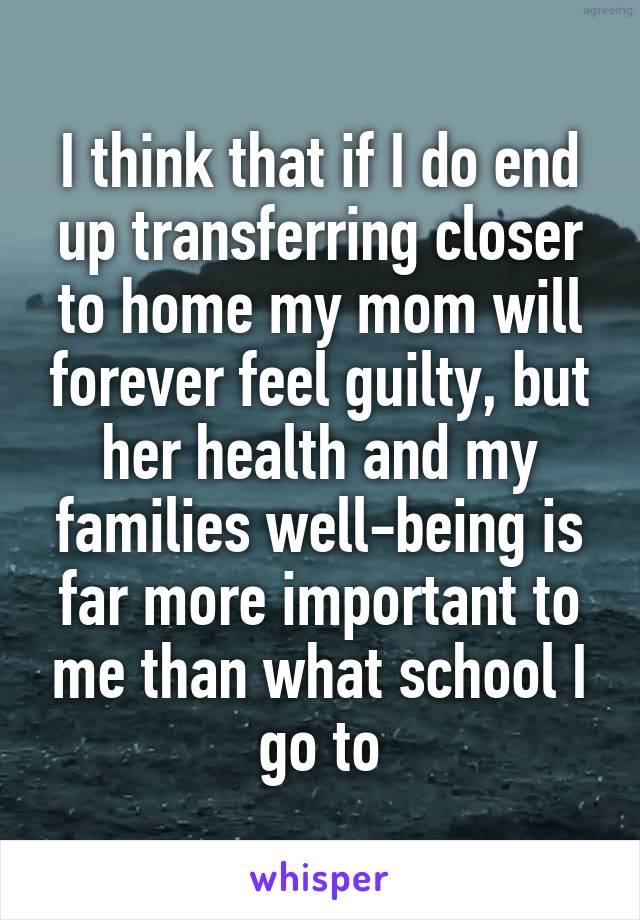 I think that if I do end up transferring closer to home my mom will forever feel guilty, but her health and my families well-being is far more important to me than what school I go to