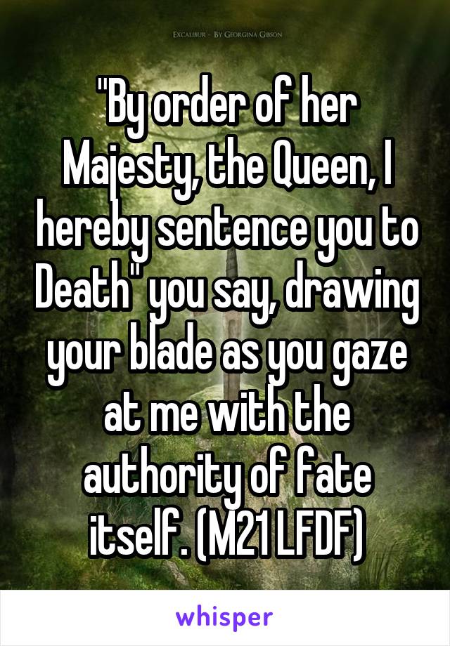 "By order of her Majesty, the Queen, I hereby sentence you to Death" you say, drawing your blade as you gaze at me with the authority of fate itself. (M21 LFDF)