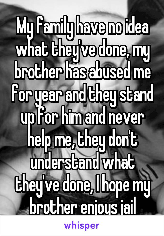 My family have no idea what they've done, my brother has abused me for year and they stand up for him and never help me, they don't understand what they've done, I hope my brother enjoys jail