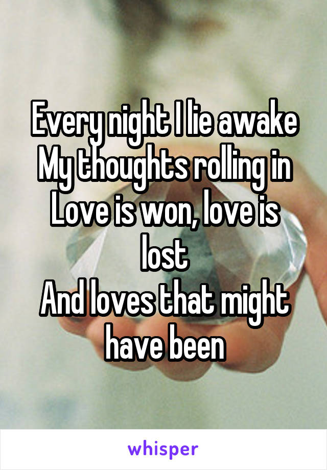 Every night I lie awake
My thoughts rolling in
Love is won, love is lost
And loves that might have been