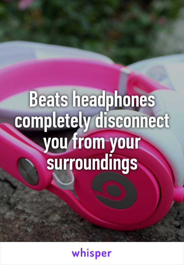 Beats headphones completely disconnect you from your surroundings