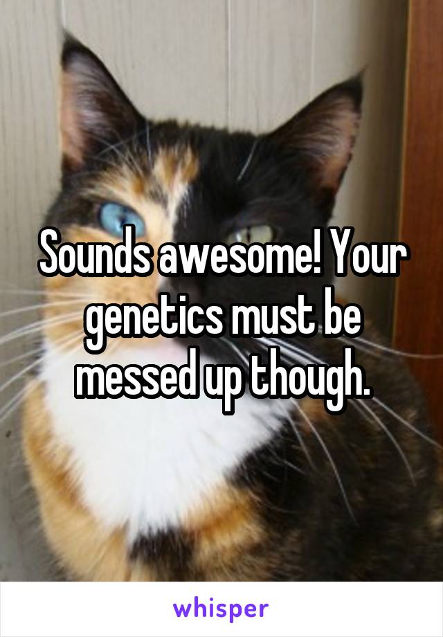 Sounds awesome! Your genetics must be messed up though.