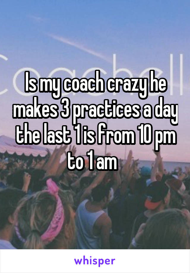 Is my coach crazy he makes 3 practices a day the last 1 is from 10 pm to 1 am  
