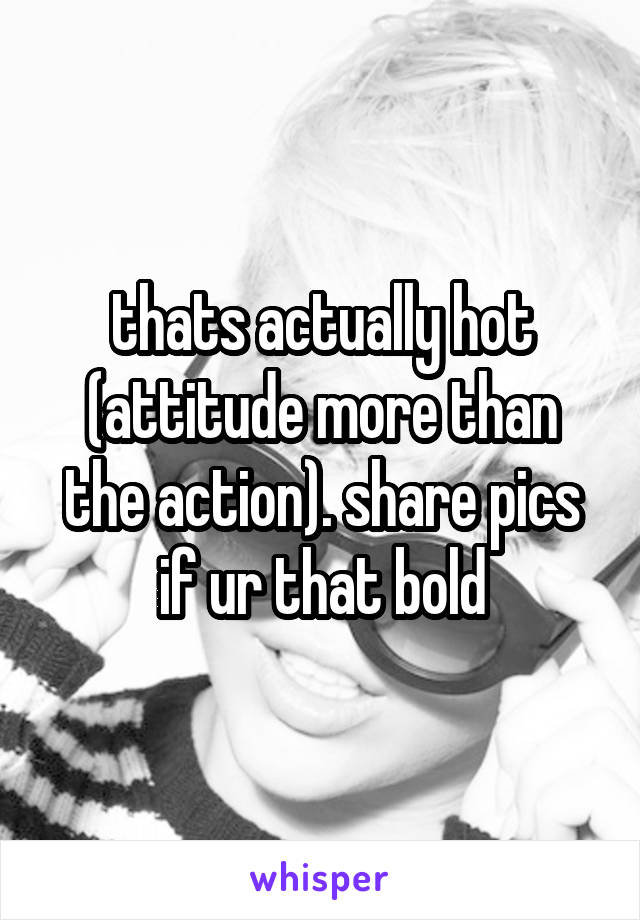 thats actually hot (attitude more than the action). share pics if ur that bold